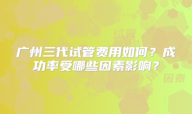广州三代试管费用如何?成功率受哪些因素影响?