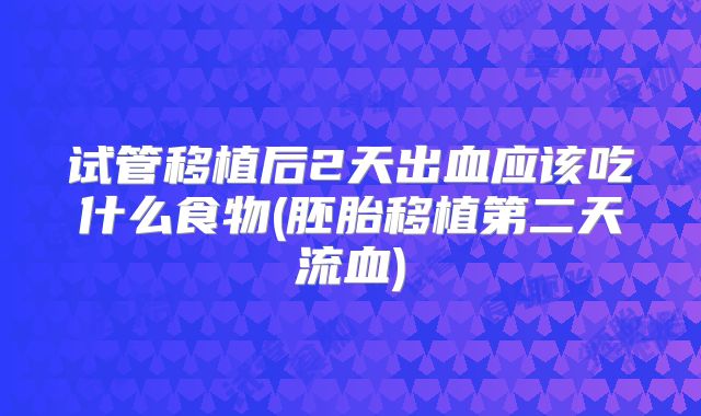 试管移植后2天出血应该吃什么食物(胚胎移植第二天流血)