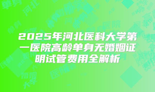 2025年河北医科大学第一医院高龄单身无婚姻证明试管费用全解析