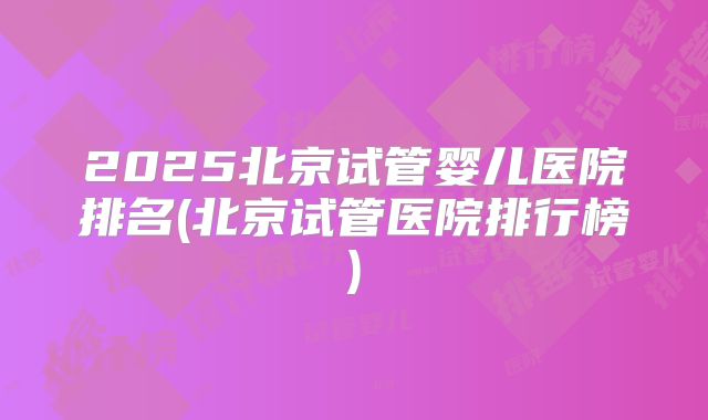 2025北京试管婴儿医院排名(北京试管医院排行榜)