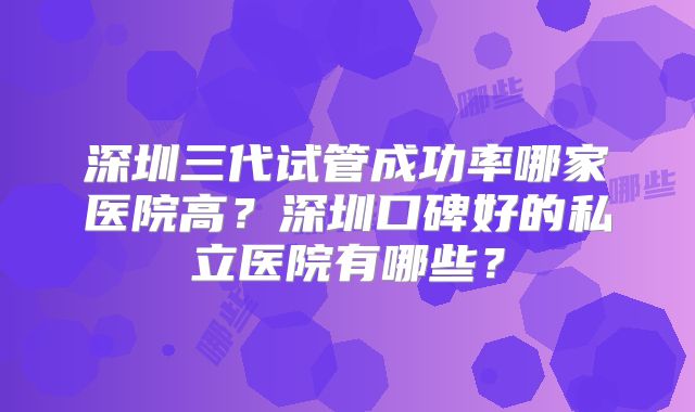 深圳三代试管成功率哪家医院高？深圳口碑好的私立医院有哪些？