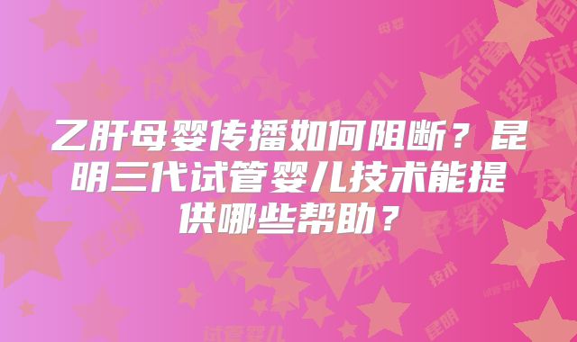 乙肝母婴传播如何阻断？昆明三代试管婴儿技术能提供哪些帮助？