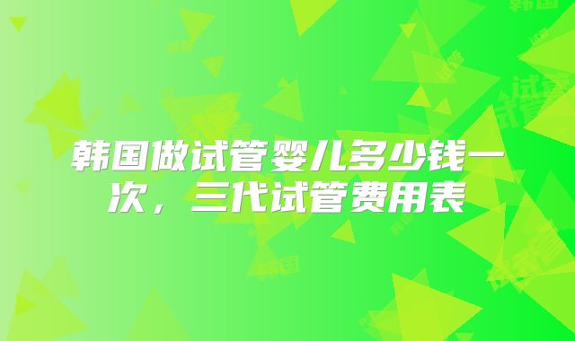 韩国做试管婴儿多少钱一次，三代试管费用表