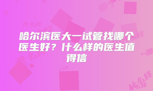 哈尔滨医大一试管找哪个医生好？什么样的医生值得信