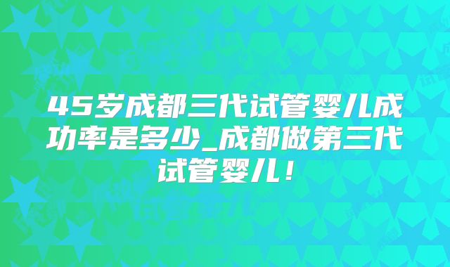 45岁成都三代试管婴儿成功率是多少_成都做第三代试管婴儿！