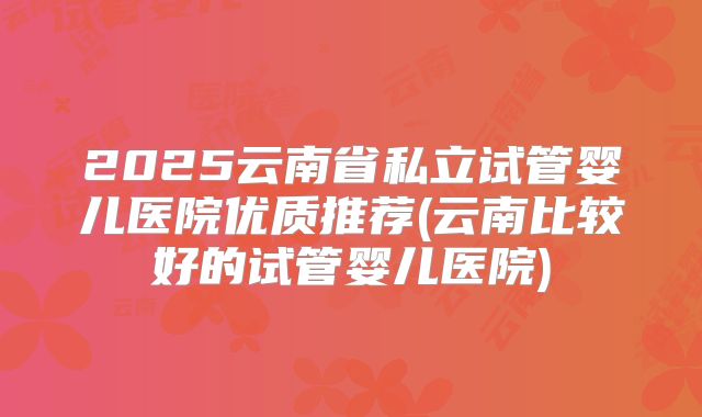 2025云南省私立试管婴儿医院优质推荐(云南比较好的试管婴儿医院)