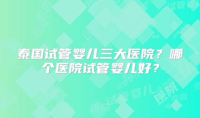 泰国试管婴儿三大医院？哪个医院试管婴儿好？