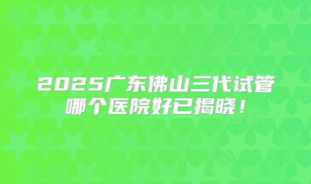 2025广东佛山三代试管哪个医院好已揭晓！