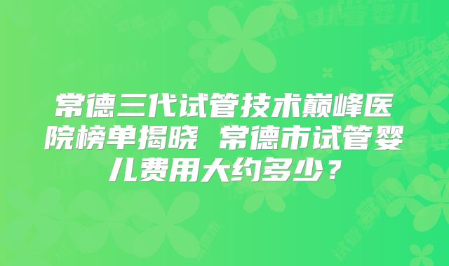 常德三代试管技术巅峰医院榜单揭晓 常德市试管婴儿费用大约多少？