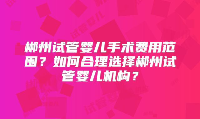 郴州试管婴儿手术费用范围？如何合理选择郴州试管婴儿机构？