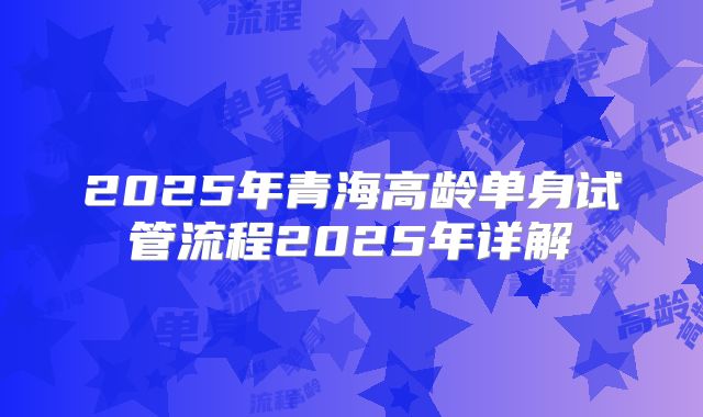 2025年青海高龄单身试管流程2025年详解