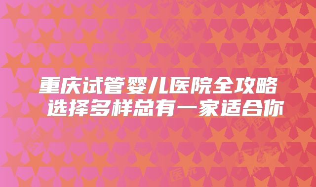 重庆试管婴儿医院全攻略 选择多样总有一家适合你
