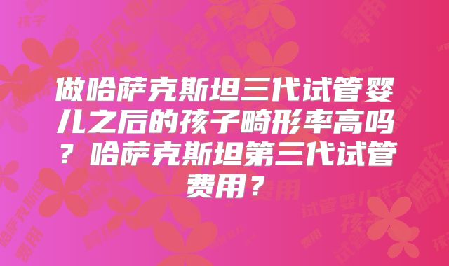 做哈萨克斯坦三代试管婴儿之后的孩子畸形率高吗？哈萨克斯坦第三代试管费用？