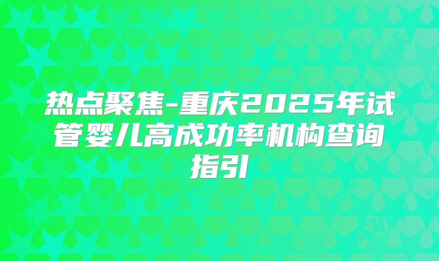 热点聚焦-重庆2025年试管婴儿高成功率机构查询指引