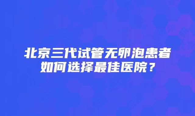 北京三代试管无卵泡患者如何选择最佳医院？