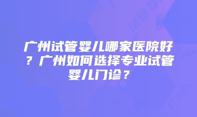 广州试管婴儿哪家医院好？广州如何选择专业试管婴儿门诊？