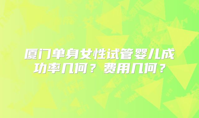 厦门单身女性试管婴儿成功率几何?费用几何?