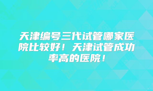 天津编号三代试管哪家医院比较好！天津试管成功率高的医院！