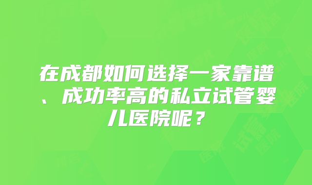 在成都如何选择一家靠谱、成功率高的私立试管婴儿医院呢？
