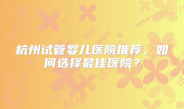杭州试管婴儿医院推荐，如何选择最佳医院？
