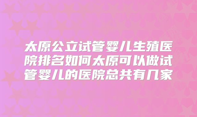 太原公立试管婴儿生殖医院排名如何太原可以做试管婴儿的医院总共有几家