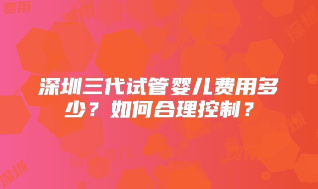 深圳三代试管婴儿费用多少？如何合理控制？