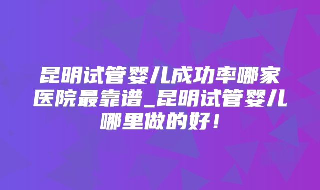 昆明试管婴儿成功率哪家医院最靠谱_昆明试管婴儿哪里做的好！