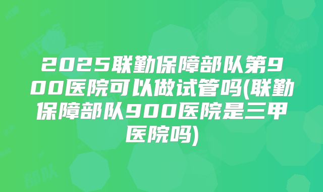 2025联勤保障部队第900医院可以做试管吗(联勤保障部队900医院是三甲医院吗)