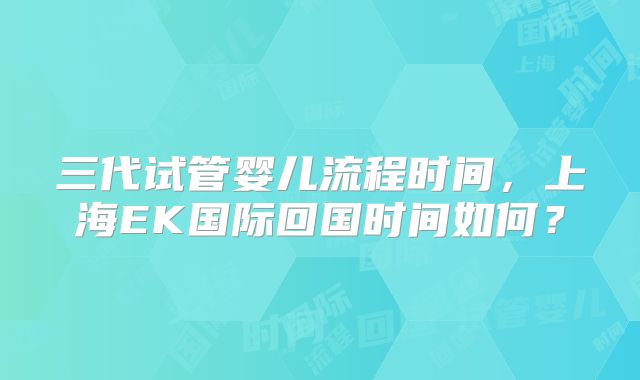 三代试管婴儿流程时间，上海EK国际回国时间如何？
