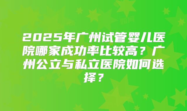2025年广州试管婴儿医院哪家成功率比较高？广州公立与私立医院如何选择？