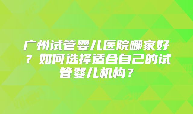 广州试管婴儿医院哪家好？如何选择适合自己的试管婴儿机构？