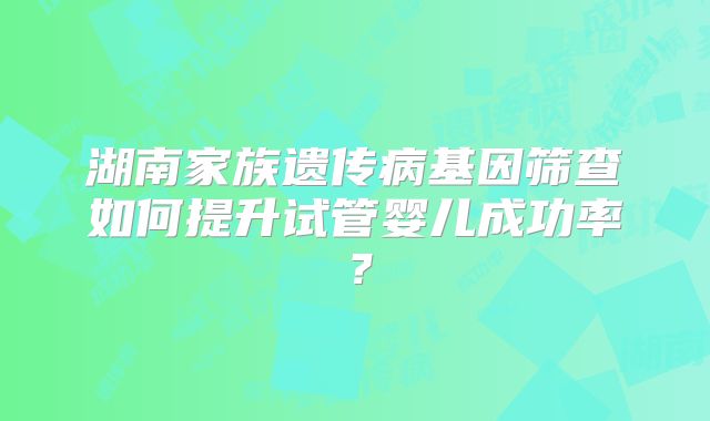湖南家族遗传病基因筛查如何提升试管婴儿成功率？