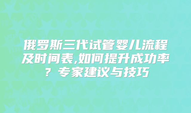俄罗斯三代试管婴儿流程及时间表,如何提升成功率？专家建议与技巧