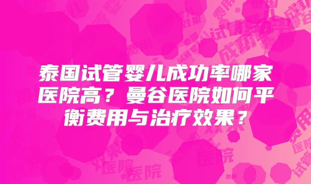 泰国试管婴儿成功率哪家医院高？曼谷医院如何平衡费用与治疗效果？