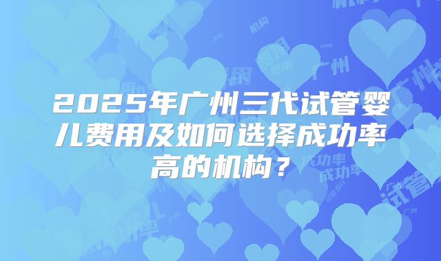 2025年广州三代试管婴儿费用及如何选择成功率高的机构?