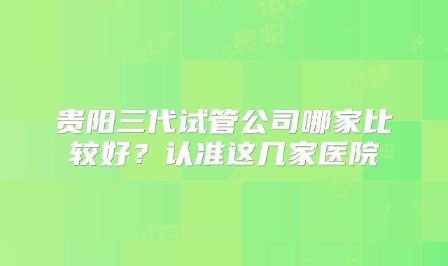 贵阳三代试管公司哪家比较好？认准这几家医院