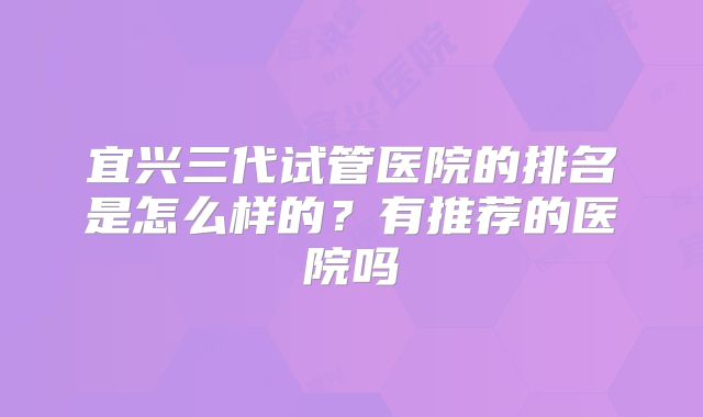 宜兴三代试管医院的排名是怎么样的？有推荐的医院吗