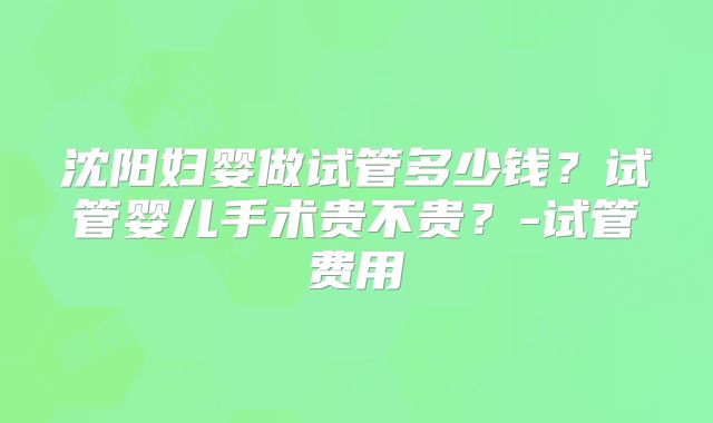沈阳妇婴做试管多少钱？试管婴儿手术贵不贵？-试管费用