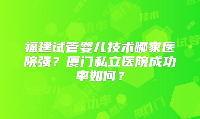 福建试管婴儿技术哪家医院强？厦门私立医院成功率如何？