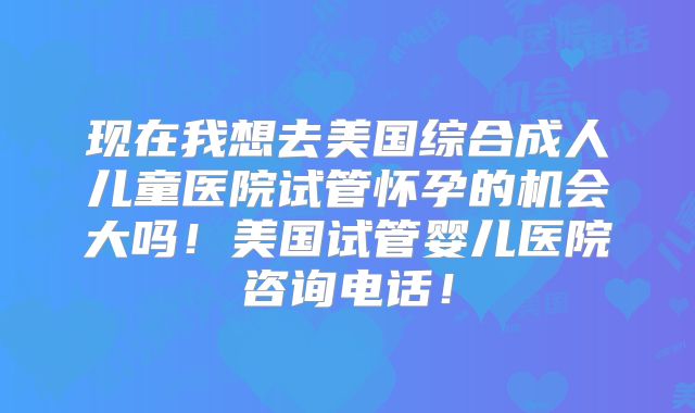 现在我想去美国综合成人儿童医院试管怀孕的机会大吗！美国试管婴儿医院咨询电话！