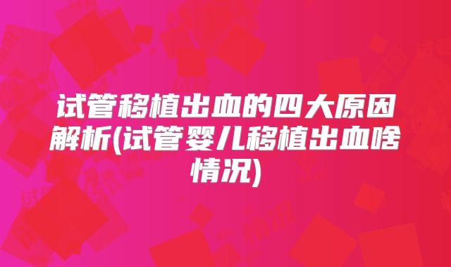 试管移植出血的四大原因解析(试管婴儿移植出血啥情况)