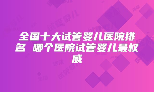 全国十大试管婴儿医院排名 哪个医院试管婴儿最权威
