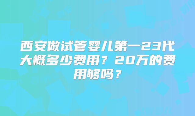 西安做试管婴儿第一23代大概多少费用？20万的费用够吗？