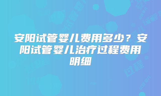 安阳试管婴儿费用多少？安阳试管婴儿治疗过程费用明细