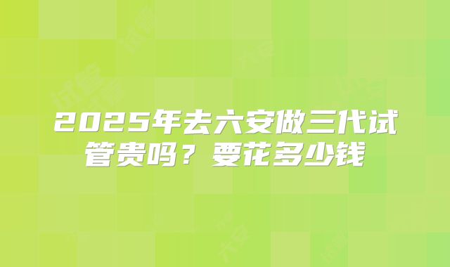2025年去六安做三代试管贵吗？要花多少钱