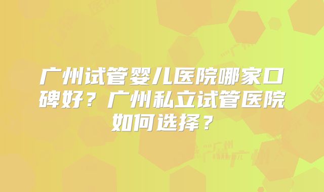 广州试管婴儿医院哪家口碑好？广州私立试管医院如何选择？