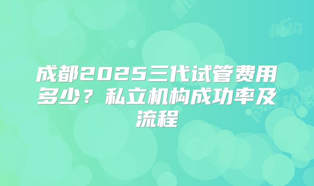 成都2025三代试管费用多少？私立机构成功率及流程