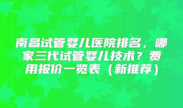 南昌试管婴儿医院排名，哪家三代试管婴儿技术？费用报价一览表（新推荐）