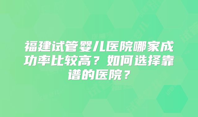 福建试管婴儿医院哪家成功率比较高？如何选择靠谱的医院？