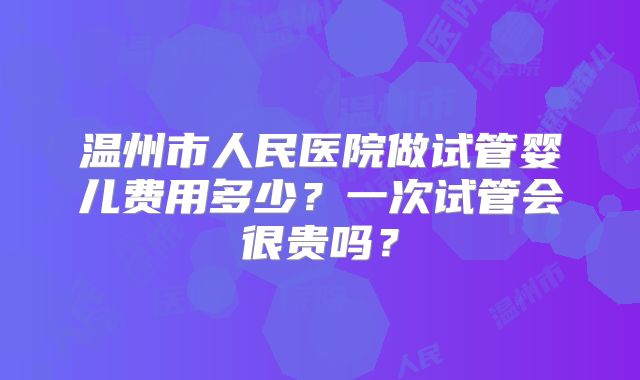 温州市人民医院做试管婴儿费用多少？一次试管会很贵吗？